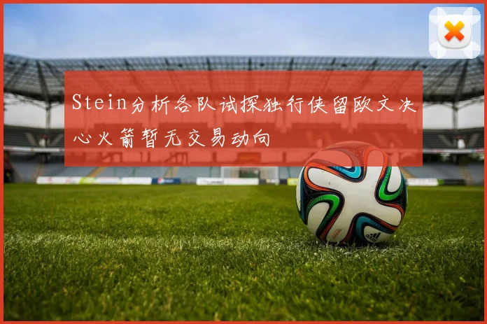 Stein分析各队试探独行侠留欧文决心火箭暂无交易动向