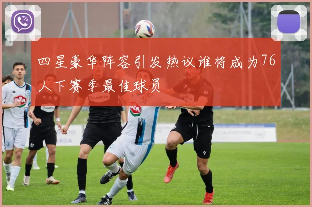四星豪华阵容引发热议谁将成为76人下赛季最佳球员